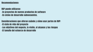 Recomendaciones:
RUP puede utilizarse:
-En proyectos de nuevos productos de software
–En ciclos de desarrollo subsecuentes.
Consideraciones que alteran cuándo y cómo usar partes de RUP:
–El ciclo de vida del proyecto
–Los objetivos del negocio, la visión, el alcance y los riesgos
–El tamaño del esfuerzo de desarrollo
 
