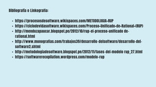 Bibliografía o Linkografia:
• https://procesosdesoftware.wikispaces.com/METODOLOGIA+RUP
• https://ciclodevidasoftware.wikispaces.com/Proceso+Unificado+de+Rational+(RUP)
• http://mendozapaucar.blogspot.pe/2012/10/rup-el-proceso-unificado de-
rational.html
• http://www.monografias.com/trabajos39/desarrollo-delsoftware/desarrollo-del-
software2.shtml
• http://metodologiadesoftware.blogspot.pe/2012/11/fases-del-modelo rup_27.html
• https://softwarerecopilation.wordpress.com/modelo-rup
 