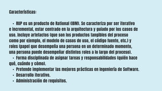 Características:
• RUP es un producto de Rational (IBM). Se caracteriza por ser iterativo
e incremental, estar centrado en la arquitectura y guiado por los casos de
uso. Incluye artefactos (que son los productos tangibles del proceso
como por ejemplo, el modelo de casos de uso, el código fuente, etc.) y
roles (papel que desempeña una persona en un determinado momento,
una persona puede desempeñar distintos roles a lo largo del proceso).
• Forma disciplinada de asignar tareas y responsabilidades (quién hace
qué, cuándo y cómo).
• Pretende implementar las mejores prácticas en Ingeniería de Software.
• Desarrollo iterativo.
• Administración de requisitos.
 