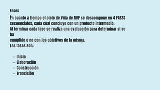 Fases
:
En cuanto a tiempo el ciclo de Vida de RUP se descompone en 4 FASES
secuenciales, cada cual concluye con un producto intermedio.
Al terminar cada fase se realiza una evaluación para determinar si se
ha
cumplido o no con los objetivos de la misma.
Las fases son:
• Inicio
• Elaboración
• Construcción
• Transición
 