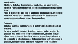 Construcción:
El objetivo de la fase de construcción es clarificar los requerimientos
faltantes y completar el desarrollo del sistema basados en la arquitectura
base.
Vista de cierta forma esta fase es un proceso de manufactura, en el cual el
énfasis se torna hacia la administración de recursos y control de la
operaciones para optimizar costos, tiempo y calidad.
Transición:
Esta fase se enfoca en asegurar que el software este disponible para sus
usuarios.
Se puede subdividir en varias iteraciones, además incluye pruebas del
producto para poder hacer el entregable del mismo, así como realizar
ajuste menores de acuerdo a ajuste menores propuestos por el usuario.
En este punto, la retroalimentación de los usuarios se centra en depurar el
producto, configuraciones, instalación y aspectos sobre utilización.
 