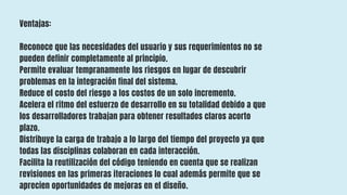 Ventajas:
Reconoce que las necesidades del usuario y sus requerimientos no se
pueden definir completamente al principio.
Permite evaluar tempranamente los riesgos en lugar de descubrir
problemas en la integración final del sistema.
Reduce el costo del riesgo a los costos de un solo incremento.
Acelera el ritmo del esfuerzo de desarrollo en su totalidad debido a que
los desarrolladores trabajan para obtener resultados claros acorto
plazo.
Distribuye la carga de trabajo a lo largo del tiempo del proyecto ya que
todas las disciplinas colaboran en cada interacción.
Facilita la reutilización del código teniendo en cuenta que se realizan
revisiones en las primeras iteraciones lo cual además permite que se
aprecien oportunidades de mejoras en el diseño.
 