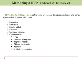 Metodología RUP. (Rational Unific Process)

• El Modelado de Negocios se define como un proceso de representación de uno o mas
aspectos de la empresa tales como:

o
o
o
o
o
o

Propósito
Estructura
Funcionalidad
Dinámica
Lógica de negocios
Componentes:
 Fines
 Procesos de negocio
 Reglas de negocio
 Objetos de negocio
 Acciones
 Unidades organizativas

 