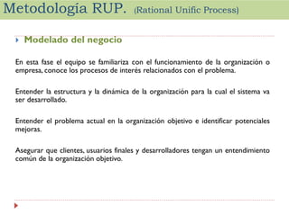 Metodología RUP.


(Rational

Unific Process)

Modelado del negocio

En esta fase el equipo se familiariza con el funcionamiento de la organización o
empresa, conoce los procesos de interés relacionados con el problema.
Entender la estructura y la dinámica de la organización para la cual el sistema va
ser desarrollado.
Entender el problema actual en la organización objetivo e identificar potenciales
mejoras.
Asegurar que clientes, usuarios finales y desarrolladores tengan un entendimiento
común de la organización objetivo.

 