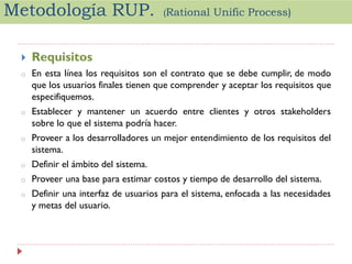 Metodología RUP.

(Rational

Unific Process)



Requisitos

o

En esta línea los requisitos son el contrato que se debe cumplir, de modo
que los usuarios finales tienen que comprender y aceptar los requisitos que
especifiquemos.

o

Establecer y mantener un acuerdo entre clientes y otros stakeholders
sobre lo que el sistema podría hacer.

o

Proveer a los desarrolladores un mejor entendimiento de los requisitos del
sistema.

o

Definir el ámbito del sistema.

o

Proveer una base para estimar costos y tiempo de desarrollo del sistema.

o

Definir una interfaz de usuarios para el sistema, enfocada a las necesidades
y metas del usuario.

 