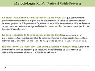 Metodología RUP. (Rational Unific Process)

La especificación de los requerimientos de Entradas, que consiste en el
prototipado de las interfaces o pantallas de actualización de datos. Se debe contemplar
aspectos propios de la implementación, como ser: ubicación de menú, ubicación de botones
de opciones, barra de acceso rápido, diseño de íconos, uso de colores corporativos, tipo de
letra, tamaño de letra, etc

La especificación de los requerimientos de Salidas, que consiste en el
prototipado de los reportes, pantallas de consulta, informes gráficos, estadísticas, salidas a
archivos, etc. Comprende un modelado lo más preciso posible a lo que se implementará.

Especificación de interfaces con otros sistemas o aplicaciones. Consiste en
determinar el nivel de procesos y de datos, los requerimientos de transferencia de
información con otros sistemas o aplicaciones existentes.

 