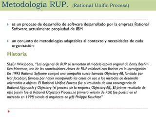Metodología RUP.

(Rational

Unific Process)



es un proceso de desarrollo de software desarrollado por la empresa Rational
Software, actualmente propiedad de IBM



un conjunto de metodologías adaptables al contexto y necesidades de cada
organización

Historia
Según Wikipedia, “Los orígenes de RUP se remontan al modelo espiral original de Barry Boehm.
Ken Hartman, uno de los contribuidores claves de RUP colaboró con Boehm en la investigación.
En 1995 Rational Software compró una compañía sueca llamada Objectory AB, fundada por
Ivar Jacobson, famoso por haber incorporado los casos de uso a los métodos de desarrollo
orientados a objetos. El Rational Unified Process fue el resultado de una convergencia de
Rational Approach y Objectory (el proceso de la empresa Objectory AB). El primer resultado de
esta fusión fue el Rational Objectory Process, la primera versión de RUP, fue puesta en el
mercado en 1998, siendo el arquitecto en jefe Philippe Kruchten”

 