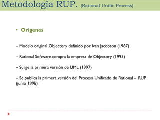 Metodología RUP.

(Rational Unific Process)

• Orígenes
– Modelo original Objectory definido por Ivan Jacobson (1987)

– Rational Software compra la empresa de Objectory (1995)
– Surge la primera versión de UML (1997)
– Se publica la primera versión del Proceso Unificado de Rational - RUP
(junio 1998)

 