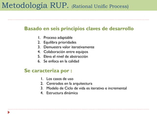 Metodología RUP.

(Rational

Unific Process)

Basado en seis principios claves de desarrollo
1.
2.
3.
4.
5.
6.

Proceso adaptable
Equilibra prioridades
Demuestra valor iterativamente
Colaboración entre equipos
Eleva el nivel de abstracción
Se enfoca en la calidad

Se caracteriza por :
1.
2.
3.
4.

Los casos de uso
Centrados en la arquitectura
Modelo de Ciclo de vida es iterativo e incremental
Estructura dinámica

 