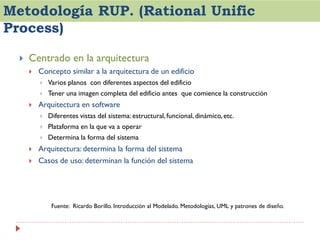 Metodología RUP. (Rational Unific
Process)


Centrado en la arquitectura


Concepto similar a la arquitectura de un edificio





Varios planos con diferentes aspectos del edificio
Tener una imagen completa del edificio antes que comience la construcción

Arquitectura en software





Plataforma en la que va a operar





Diferentes vistas del sistema: estructural, funcional, dinámico, etc.
Determina la forma del sistema

Arquitectura: determina la forma del sistema
Casos de uso: determinan la función del sistema

Fuente: Ricardo Borillo. Introducción al Modelado. Metodologías, UML y patrones de diseño.

 