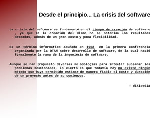 Desde el principio... La crisis del software La  crisis del software  se fundamentó en el  tiempo de creación  de  software , ya que en la creación del mismo no se obtenían los resultados deseados, además de un gran costo y poca flexibilidad. Es un término  informático  acuñado en  1968 , en la primera conferencia organizada por la  OTAN  sobre desarrollo de  software , de la cual nació formalmente la rama de la  ingeniería de software . Aunque se han propuesto diversas  metodologías  para intentar subsanar los problemas mencionados, lo cierto es que todavía hoy  no existe ningún método que haya permitido estimar de manera fiable el coste y duración de un proyecto antes de su comienzos . –  Wikipedia 