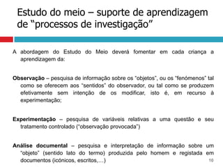 Estudo do meio – suporte de aprendizagem
 de “processos de investigação”

A abordagem do Estudo do Meio deverá fomentar em cada criança a
  aprendizagem da:


Observação – pesquisa de informação sobre os “objetos”, ou os “fenómenos” tal
  como se oferecem aos “sentidos” do observador, ou tal como se produzem
  efetivamente sem intenção de os modificar, isto é, em recurso à
  experimentação;


Experimentação – pesquisa de variáveis relativas a uma questão e seu
  tratamento controlado (“observação provocada”)


Análise documental – pesquisa e interpretação de informação sobre um
  “objeto” (sentido lato do termo) produzida pelo homem e registada em
  documentos (icónicos, escritos,…)                                  10
 