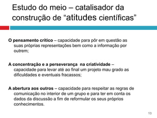 Estudo do meio – catalisador da
 construção de “atitudes científicas”

O pensamento crítico – capacidade para pôr em questão as
  suas próprias representações bem como a informação por
  outrem;


A concentração e a perseverança na criatividade –
   capacidade para levar até ao final um projeto mau grado as
   dificuldades e eventuais fracassos;


A abertura aos outros – capacidade para respeitar as regras de
   comunicação no interior de um grupo e para ter em conta os
   dados da discussão a fim de reformular os seus próprios
   conhecimentos.
                                                                 13
 