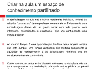 Criar na aula um espaço de
    conhecimento partilhado
   A aprendizagem na aula não é nunca meramente individual, limitada às
    relações “cara a cara” de um professor com um aluno. É claramente uma
    aprendizagem dentro de um grupo social com vida própria, com
    interesses, necessidades e exigências      que vão configurando uma
    cultura peculiar.


   Ao mesmo tempo, é uma aprendizagem limitada pelas funções sociais
    que esta cumpre: uma função avaliadora que legitima socialmente a
    aquisição do conhecimento e as capacidades humanas que se
    consideram úteis na comunidade.


   Como harmonizar tantos e tão diversos interesses na complexa vida da
    aula para provocar uma assimilação criativa da cultura pública por parte16
 
