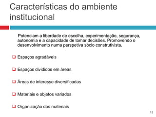 Características do ambiente
institucional
  Potenciam a liberdade de escolha, experimentação, segurança,
  autonomia e a capacidade de tomar decisões. Promovendo o
  desenvolvimento numa perspetiva sócio construtivista.

 Espaços agradáveis

 Espaços divididos em áreas

 Áreas de interesse diversificadas

 Materiais e objetos variados

 Organização dos materiais
                                                                 18
 