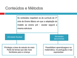 Conteúdos e Métodos

               Os conteúdos respeitam os do currículo do 1º
               ciclo do Ensino Básico em que a adaptação do
               modelo ao ensino pré - escolar seguirá a
               mesma estrutura



   Atividade Nuclear                                    Atividades
                                                       decorrentes



Privilegia a àrea do estudo do meio          Possibilitam aprendizagens na
   Parte de temas que são mais               matemática, no português e nas
      familiares para a criança                         expressões

                                                                              19
 