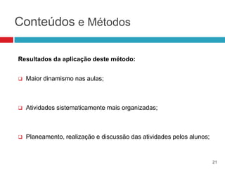 Conteúdos e Métodos

Resultados da aplicação deste método:


   Maior dinamismo nas aulas;



   Atividades sistematicamente mais organizadas;



   Planeamento, realização e discussão das atividades pelos alunos;


                                                                       21
 