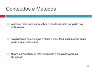 Conteúdos e Métodos

   Interesse mais acentuado sobre o estudo do meio por parte dos
    professores;



   Envolvimento das crianças é maior e mais fácil, alimentando deste
    modo a sua curiosidade;



   Alunos apresentam-se mais despertos e motivados para as
    atividades;


                                                                        22
 