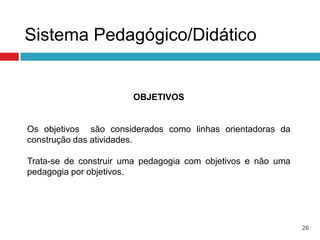 Sistema Pedagógico/Didático


                       OBJETIVOS


Os objetivos são considerados como linhas orientadoras da
construção das atividades.

Trata-se de construir uma pedagogia com objetivos e não uma
pedagogia por objetivos.




                                                              26
 