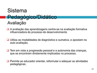 Sistema
Pedagógico/Didático
Avaliação
 A avaliação das aprendizagens centra-se na avaliação formativa
  influenciadora do processo de desenvolvimento

 Utiliza as modalidades de diagnóstico e sumativa, e apostam na
  auto avaliação;

 Tem em vista a progressão pessoal e a autonomia das crianças,
  que se encontram diretamente implicadas no processo;

 Permite ao educador orientar, reformular e adequar as atividades
  pedagógicas;
                                                                     28
 