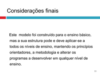 Considerações finais



Este modelo foi construído para o ensino básico,
 mas a sua estrutura pode e deve aplicar-se a
 todos os níveis de ensino, mantendo os princípios
 orientadores, a metodologia e alterar os
 programas a desenvolver em qualquer nível de
 ensino.
                                                     31
 