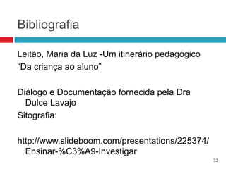 Bibliografia

Leitão, Maria da Luz -Um itinerário pedagógico
“Da criança ao aluno”

Diálogo e Documentação fornecida pela Dra
  Dulce Lavajo
Sitografia:

http://www.slideboom.com/presentations/225374/
  Ensinar-%C3%A9-Investigar
                                                 32
 