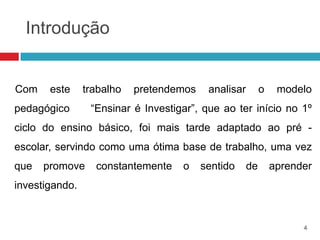 Introdução


Com    este     trabalho   pretendemos    analisar        o    modelo
pedagógico       “Ensinar é Investigar”, que ao ter início no 1º
ciclo do ensino básico, foi mais tarde adaptado ao pré -
escolar, servindo como uma ótima base de trabalho, uma vez
que   promove     constantemente    o    sentido     de       aprender
investigando.


                                                                    4
 