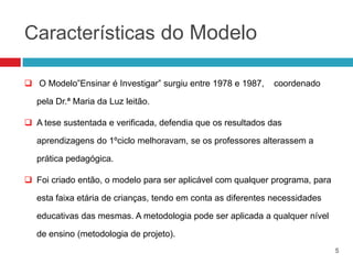 Características do Modelo

 O Modelo”Ensinar é Investigar” surgiu entre 1978 e 1987,     coordenado

   pela Dr.ª Maria da Luz leitão.

 A tese sustentada e verificada, defendia que os resultados das

   aprendizagens do 1ºciclo melhoravam, se os professores alterassem a

   prática pedagógica.

 Foi criado então, o modelo para ser aplicável com qualquer programa, para

   esta faixa etária de crianças, tendo em conta as diferentes necessidades

   educativas das mesmas. A metodologia pode ser aplicada a qualquer nível

   de ensino (metodologia de projeto).
                                                                              5
 