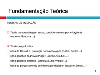 Fundamentação Teórica
TEORIAS DE MEDIAÇÃO


 Teoria da aprendizagem social, condicionamento por imitação de
   modelos (Bandura,…)


 Teorias cognitivistas
- Teoria da Gestalt e Psicologia Fenomenológica (Kofka, Köhler,…)
- Teoria genetico-cognitiva (Piaget; Bruner; Ausubel;…)
- Teoria genético-dialética (Vigotsky; Luria; Wallon;…)
- Teoria do processamento de informação (Neisser; Newell e Simon;…)

                                                                      6
 