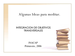 Algunas Ideas para meditar. INTEGRACION DE OBJETIVOS TRANSVERSALES INACAP Primavera , 2006 