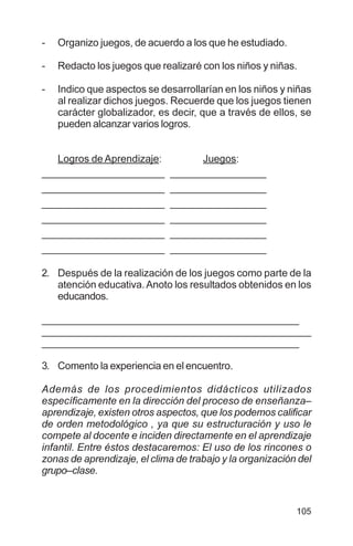 105
- Organizo juegos, de acuerdo a los que he estudiado.
- Redacto los juegos que realizaré con los niños y niñas.
- Indico que aspectos se desarrollarían en los niños y niñas
al realizar dichos juegos. Recuerde que los juegos tienen
carácter globalizador, es decir, que a través de ellos, se
pueden alcanzar varios logros.
Logros de Aprendizaje: Juegos:
_______________________ __________________
_______________________ __________________
_______________________ __________________
_______________________ __________________
_______________________ __________________
_______________________ __________________
2. Después de la realización de los juegos como parte de la
atención educativa.Anoto los resultados obtenidos en los
educandos.
________________________________________________
_______________________________________________________________________________________
________________________________________________
3. Comento la experiencia en el encuentro.
Además de los procedimientos didácticos utilizados
específicamente en la dirección del proceso de enseñanza–
aprendizaje, existen otros aspectos, que los podemos calificar
de orden metodológico , ya que su estructuración y uso le
compete al docente e inciden directamente en el aprendizaje
infantil. Entre éstos destacaremos: El uso de los rincones o
zonas de aprendizaje, el clima de trabajo y la organización del
grupo–clase.
 