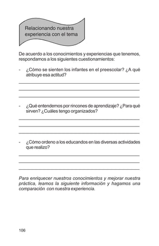 106
De acuerdo a los conocimientos y experiencias que tenemos,
respondamos a los siguientes cuestionamientos:
- ¿Cómo se sienten los infantes en el preescolar? ¿A qué
atribuye esa actitud?
__________________________________________________
__________________________________________________
__________________________________________________
- ¿Qué entendemos por rincones de aprendizaje? ¿Para qué
sirven? ¿Cuáles tengo organizados?
__________________________________________________
__________________________________________________
__________________________________________________
- ¿Cómo ordeno a los educandos en las diversas actividades
que realizo?
__________________________________________________
__________________________________________________
__________________________________________________
Para enriquecer nuestros conocimientos y mejorar nuestra
práctica, leamos la siguiente información y hagamos una
comparación con nuestra experiencia.
Relacionando nuestra
experiencia con el tema
 