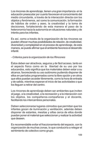 109
Los rincones de aprendizaje, tienen una gran importancia en la
educación preescolar por cuanto favorecen el conocimiento del
medio circundante, a través de la interacción directa con los
objetos y fenómenos, así como la comunicación, la formación
de hábitos de orden y aseo, la creatividad y la toma de
decisiones, fortaleciendo de esta manera el paso de la
heteronomía hacia la autonomía en situaciones naturales y de
interés para los infantes.
Es así, como a través de la organización de los rincones se
puedenofrecermuchasposibilidadesderelación,decreatividad,
diversidad y complejidad en el proceso de aprendizaje, de esta
manera,sepuedeafirmarqueelambientefavoreceeldesarrollo
infantil.
- Criterios para la organización de los Rincones
Éstos deben ser atractivos, seguros y de fácil acceso, tanto en
el aspecto físico como en la libertad de su uso por los
educandos, esto significa que los materiales deben estar a su
alcance, favoreciendo su uso autónomo pudiendo disponer de
ellos en períodos programados como la libre opción y en otros
que ellos puedan acceder libremente, como la hora de entrada
y de salida, mientras esperan el inicio de las actividades o que
los lleguen a retirar del centro.
Los rincones de aprendizaje deben ser ambientes que inviten
al juego, a la creatividad, a la recreación y a la interacción con
los objetos, los compañeros-compañeras y el docente,
facilitando los intercambios personales.
Deben seleccionarse lugares cómodos que permitan que los
infantes gocen de iluminación y ventilación, además deben
disponer de estantes, mesitas y sillas cerca de ellos donde
puedan poner el material que seleccionan y realizar la actividad
que deseen.
Es recomendable evitar el fraccionamiento del espacio, con la
organización de muchas zonas, lo que conduciría a relegar el
sentimiento de colectivo como grupo.
 