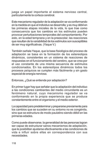 118
juega un papel importante el sistema nervioso central,
particularmente la corteza cerebral.
Este mecanismo regulador de la adaptación se va conformando
en la medida en que el individuo se desarrolla; y es muy débil en
las primeras etapas iniciales de la vida, lo que trae como
consecuencia que los cambios en los estímulos pueden
provocar perturbaciones temporales del comportamiento. Por
esto, en la edad temprana y en la preescolar, las reacciones
que resultan de la variabilidad de los estímulos son susceptibles
de ser muy significativas. (Yaque V.)
También señala Yaque, que la base fisiológica del proceso de
adaptación se basa en la formación de los estereotipos
dinámicos, consistentes en un sistema de reacciones de
respuestas en el funcionamiento del cerebro, que se crea por
el uso constante de una misma secuencia de estímulos
condicionados. En los estereotipos dinámicos todos los
procesos psíquicos se cumplen más fácilmente y sin gasto
especial de energía nerviosa.
Entonces, ¿Qué se entiende por adaptación?
En primer lugar hay que señalar que la adaptación del individuo
a las condiciones cambiantes del medio circundante es un
fenómeno natural, cuyo mecanismo regulador se va
conformando en la propia experiencia que se produce
constantemente entre el organismo y el medio exterior.
Lacapacidadparapredeterminaryprepararsepreviamentepara
los cambios que se suceden en su entorno no es congénita,
sino que se estructura de modo paulatino siendo débil en las
primeras edades.
Como puede observarse, la generalidad de las personas logran
ser capaz de estructurar sanos mecanismos de adaptación,
que le posibilitan ajustarse efectivamente a las condiciones de
vida e influir sobre ellas en correspondencia con sus
necesidades.
 