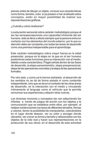 128
preciso antes de dibujar un objeto, conocer sus características
como forma, tamaño, color, si ya poseen o han analizado estos
conceptos, están en mayor posibilidad de realizar sus
representaciones gráficas.
¿Cuándo y cómo realizarse?
La educación sensorial cobra carácter metodológico porque al
ser las sensopercepciones una capacidad inherente del ser
humano, ésta se lleva a efecto siempre que la persona entra en
contacto con los elementos del mundo externo; por lo que su
atención debe ser constante y en todas las áreas de desarrollo
como una premisa indispensable para el aprendizaje.
Este carácter metodológico cobra mayor fuerza en la edad
preescolar, porque es la etapa en la que en el ser humano
predominan estas funciones para su interacción con el medio,
debido a esta característica, Piaget señala dentro de las fases
de desarrollo, la etapa sensoriomotriz, etapa preoperacional,
etapadelasoperacionesconcretasylaetapadelasoperaciones
formales.
Por otro lado, y como ya lo hemos señalado, el desarrollo de
los sentidos no se da de forma aislada ni como contenido
independiente, sino que se da en el contexto de las otras áreas
de desarrollo, en la interacción con el medio y vinculando
íntimamente al lenguaje como el vehículo que le permite
comunicar sus experiencias y adquirir otras nuevas.
Las diversas nociones y conceptos las van adquiriendo los
infantes a través de juegos de acción con los objetos y la
comunicación que se establece entre ellos, por ejemplo: al
realizarconstruccionescontacosdediferentestamaños,formas
y colores, tienen la posibilidad de manipularlos, colocándolos
en el lugar donde desean, ver su color y escoger donde
ubicarlos, ver y tocar su forma y tamaño y relacionarlos con los
objetos de la vida real y hacer sus representaciones en la
producción de sus obras; en el desarrollo de esta actividad
 