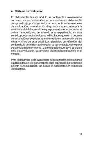13
l Sistema de Evaluación
En el desarrollo de este módulo, se contempla a la evaluación
como un proceso sistemático y continuo durante el desarrollo
del aprendizaje, por lo que se toman en cuenta los tres modelos
de evaluación; la evaluación diagnóstica que contempla la
revisión inicial del aprendizaje que poseen los educandos en el
orden metodológico, de acuerdo a su experiencia; en este
sentido,puedeanotarloslogrosydificultadesquecomodocente
de educación preescolar ha encontrado en la atención de las
niñas y niños de esta edad. Los ejercicios de reflexión del
contenido, le permitirán autorregular su aprendizaje, como parte
de la evaluación formativa, y la evaluación sumativa se aplica
en la autoevaluación, para valorar el aprendizaje obtenido en el
módulo.
Paraeldesarrollodelaevaluación,seseguiránlasorientaciones
establecidas a nivel general para todo el proceso de formación
de esta especialización, las cuales se encuentran en el módulo
introductorio.
 