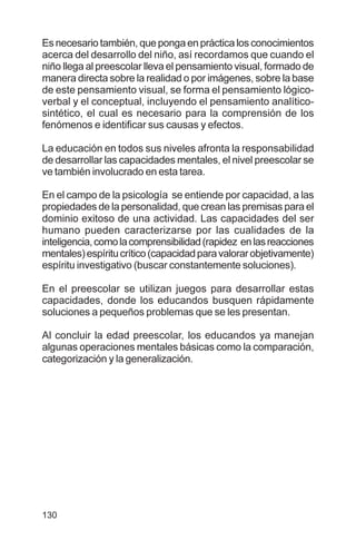 130
Es necesario también, que ponga en práctica los conocimientos
acerca del desarrollo del niño, así recordamos que cuando el
niño llega al preescolar lleva el pensamiento visual, formado de
manera directa sobre la realidad o por imágenes, sobre la base
de este pensamiento visual, se forma el pensamiento lógico-
verbal y el conceptual, incluyendo el pensamiento analítico-
sintético, el cual es necesario para la comprensión de los
fenómenos e identificar sus causas y efectos.
La educación en todos sus niveles afronta la responsabilidad
de desarrollar las capacidades mentales, el nivel preescolar se
ve también involucrado en esta tarea.
En el campo de la psicología se entiende por capacidad, a las
propiedades de la personalidad, que crean las premisas para el
dominio exitoso de una actividad. Las capacidades del ser
humano pueden caracterizarse por las cualidades de la
inteligencia,comolacomprensibilidad(rapidez enlasreacciones
mentales)espíritucrítico(capacidadparavalorarobjetivamente)
espíritu investigativo (buscar constantemente soluciones).
En el preescolar se utilizan juegos para desarrollar estas
capacidades, donde los educandos busquen rápidamente
soluciones a pequeños problemas que se les presentan.
Al concluir la edad preescolar, los educandos ya manejan
algunas operaciones mentales básicas como la comparación,
categorización y la generalización.
 