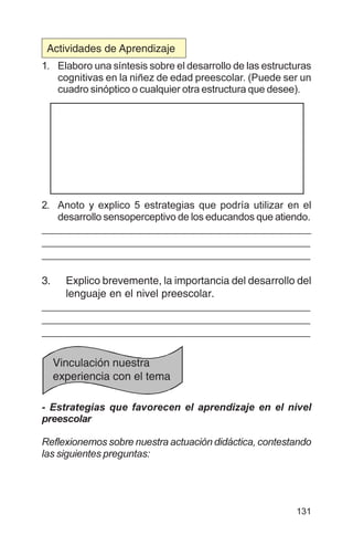 131
1. Elaboro una síntesis sobre el desarrollo de las estructuras
cognitivas en la niñez de edad preescolar. (Puede ser un
cuadro sinóptico o cualquier otra estructura que desee).
2. Anoto y explico 5 estrategias que podría utilizar en el
desarrollo sensoperceptivo de los educandos que atiendo.
_____________________________________________
_____________________________________________
_____________________________________________
3. Explico brevemente, la importancia del desarrollo del
lenguaje en el nivel preescolar.
_____________________________________________
_____________________________________________
_____________________________________________
- Estrategias que favorecen el aprendizaje en el nivel
preescolar
Reflexionemos sobre nuestra actuación didáctica, contestando
las siguientes preguntas:
Vinculación nuestra
experiencia con el tema
Actividades de Aprendizaje
 