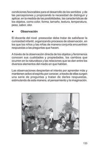 133
condiciones favorables para el desarrollo de los sentidos y de
las percepciones y propiciando la necesidad de distinguir y
aplicar, en la medida de las posibilidades, las características de
los objetos, como color, forma, tamaño, textura, temperatura,
peso, sabor, olor.
l Observación
El docente del nivel preescolar debe tratar de satisfacer la
curiosidad infantil, organizando procesos de observación, en
los que los niños y las niñas de manera conjunta encuentren
respuestas a las preguntas que hacen.
A través de la observación directa de los objetos y fenómenos
conocen sus cualidades y propiedades, los cambios que
ocurren en la naturaleza y las relaciones que se dan entre los
diversos elementos del medio en que habitan.
Las observaciones despiertan el interés por aprender más y
mantienenactivoelespírituporconocer,atravésdeellassurgen
una serie de preguntas y tratan de darles respuestas,
estimulando de esta manera, el pensamiento y la imaginación.
 
