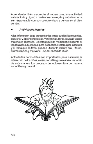 136
Aprenden también a apreciar el trabajo como una actividad
satisfactoria y digna, a realizarlo con alegría y entusiasmo, a
ser responsable con sus compromisos y pensar en el bien
común.
l Actividades lectoras
Alosinfantesenedadpreescolarlesgustaquelesleancuentos,
escucharyaprenderpoesías,verláminas,libros,revistasyotros
materiales impresos. En éstas sirve de mediador el docente al
leerles a los educandos, para despertar el interés por la lectura
y el tema que se trata, pueden utilizar la lectura oral, títeres,
dramatización y motivar el uso del rincón de libros.
Actividades como éstas son importantes para estimular la
interacción de los niños y niñas con el lenguaje escrito, iniciando
de esta manera los procesos de lectoescritura de manera
espontánea y natural.
 