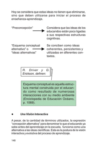 148
Hoy se considera que estas ideas no tienen que eliminarse,
sino que deben utilizarse para iniciar el proceso de
enseñanza-aprendizaje.
“Preconcepción” Considera que las ideas de los
educandos están poco ligadas
a sus respectivas estructuras
cognitivas.
“Esquema conceptual Se conciben como ideas
alternativo” o coherentes, persistentes y
“ideas alternativas” utilizadas en diferentes con-
textos.
l Una Visión Interactiva
A pesar, de la cantidad de términos utilizados, la expresión
“concepción alternativa” para denominar lo que el educando ya
sabe antes del aprendizaje en la escuela, funciona como una
alternativa a las ideas científicas. Esta es la postura de la visión
interactiva y evolutiva del proceso de aprendizaje.
Esquema conceptual es aquella estruc-
tura mental construida por el educan-
do como resultado de numerosas
interacciones con su medio ambiente
(Enciclopedia de Educación Océano,
p. 1069).
R. Driver y G.
Erickson, definen:
 