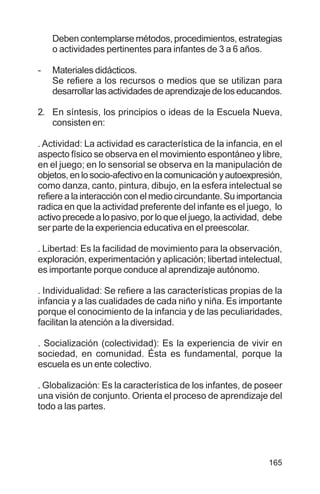 165
Deben contemplarse métodos, procedimientos, estrategias
o actividades pertinentes para infantes de 3 a 6 años.
- Materiales didácticos.
Se refiere a los recursos o medios que se utilizan para
desarrollar las actividades de aprendizaje de los educandos.
2. En síntesis, los principios o ideas de la Escuela Nueva,
consisten en:
. Actividad: La actividad es característica de la infancia, en el
aspecto físico se observa en el movimiento espontáneo y libre,
en el juego; en lo sensorial se observa en la manipulación de
objetos,enlosocio-afectivoenlacomunicaciónyautoexpresión,
como danza, canto, pintura, dibujo, en la esfera intelectual se
refiere a la interacción con el medio circundante. Su importancia
radica en que la actividad preferente del infante es el juego, lo
activo precede a lo pasivo, por lo que el juego, la actividad, debe
ser parte de la experiencia educativa en el preescolar.
. Libertad: Es la facilidad de movimiento para la observación,
exploración, experimentación y aplicación; libertad intelectual,
es importante porque conduce al aprendizaje autónomo.
. Individualidad: Se refiere a las características propias de la
infancia y a las cualidades de cada niño y niña. Es importante
porque el conocimiento de la infancia y de las peculiaridades,
facilitan la atención a la diversidad.
. Socialización (colectividad): Es la experiencia de vivir en
sociedad, en comunidad. Ésta es fundamental, porque la
escuela es un ente colectivo.
. Globalización: Es la característica de los infantes, de poseer
una visión de conjunto. Orienta el proceso de aprendizaje del
todo a las partes.
 