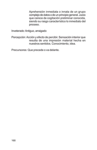 168
Aprehensión inmediata o innata de un grupo
complejodedatosodeunprincipiogeneral.Juicio
que carece de cogitación preliminar conocida,
siendo su rasgo característico lo inmediato del
proceso.
Inveterado:Antiguo, arraigado
Percepción:Acción y efecto de percibir. Sensación interior que
resulta de una impresión material hecha en
nuestros sentidos. Conocimiento, idea.
Precursores: Que precede o va delante.
 