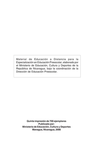 172
Quinta impresión de 700 ejemplares
Publicado por:
Ministerio de Educación, Cultura y Deportes
Managua, Nicaragua, 2006
Material de Educación a Distancia para la
Especialización en Educación Preescolar, elaborado por
el Ministerio de Educación, Cultura y Deportes de la
República de Nicaragua, bajo la coordinación de la
Dirección de Educación Preescolar.
 