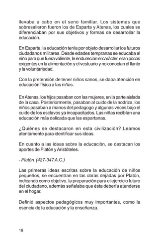 18
llevaba a cabo en el seno familiar. Los sistemas que
sobresalieron fueron los de Esparta y Atenas, los cuales se
diferenciaban por sus objetivos y formas de desarrollar la
educación.
En Esparta, la educación tenía por objeto desarrollar los futuros
ciudadanos militares. Desde edades tempranas se educaba al
niñoparaquefueravaliente,leendurecíanelcarácter,eranpocos
exigentesenlaalimentaciónyelvestuarioynoconocíanelllanto
y la voluntariedad.
Con la pretensión de tener niños sanos, se daba atención en
educación física a las niñas.
EnAtenas, los hijos pasaban con las mujeres, en la parte aislada
de la casa. Posteriormente, pasaban al cuido de la nodriza, los
niños pasaban a manos del pedagogo y algunas veces bajo el
cuido de los esclavos ya incapacitados. Las niñas recibían una
educación más delicada que las espartanas.
¿Quiénes se destacaron en esta civilización? Leamos
atentamente para identificar sus ideas.
En cuanto a las ideas sobre la educación, se destacan los
aportes de Platón yAristóteles.
- Platón (427-347A.C.)
Las primeras ideas escritas sobre la educación de niños
pequeños, se encuentran en las obras dejadas por Platón,
indicando como objetivo, la preparación para el ejercicio futuro
del ciudadano, además señalaba que ésta debería atenderse
en el hogar.
Definió aspectos pedagógicos muy importantes, como la
esencia de la educación y la enseñanza.
 