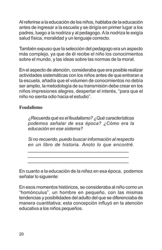20
Al referirse a la educación de los niños, hablaba de la educación
antes de ingresar a la escuela y se dirigía en primer lugar a los
padres, luego a la nodriza y al pedagogo.Ala nodriza le exigía
salud física, moralidad y un lenguaje correcto.
También expuso que la selección del pedagogo era un aspecto
más complejo, ya que de él recibe el niño los conocimientos
sobre el mundo, y las ideas sobre las normas de la moral.
En el aspecto de atención, consideraba que era posible realizar
actividades sistemáticas con los niños antes de que entraran a
la escuela, añadía que el volumen de conocimientos no debía
ser amplio, la metodología de su transmisión debe crear en los
niños impresiones alegres, despertar el interés, “para que el
niño no sienta odio hacia el estudio”.
Feudalismo
¿Recuerdaquéeselfeudalismo?¿Quécaracterísticas
podemos señalar de esa época? ¿Cómo era la
educación en ese sistema?
Si no recuerdo, puedo buscar información al respecto
en un libro de historia. Anoto lo que encontré.
_________________________________________
_________________________________________
_________________________________________
En cuanto a la educación de la niñez en esa época, podemos
señalar lo siguiente:
En esos momentos históricos, se consideraba al niño como un
“homónculus”, un hombre en pequeño, con las mismas
tendencias y posibilidades del adulto del que se diferenciaba de
manera cuantitativa; esta concepción influyó en la atención
educativa a los niños pequeños.
 