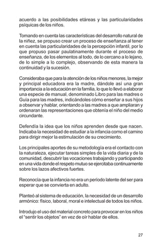 27
acuerdo a las posibilidades etáreas y las particularidades
psíquicas de los niños.
Tomando en cuenta las características del desarrollo natural de
la niñez, se propuso crear un proceso de enseñanza al tener
en cuenta las particularidades de la percepción infantil, por lo
que propuso pasar paulatinamente durante el proceso de
enseñanza, de los elementos al todo, de lo cercano a lo lejano,
de lo simple a lo complejo, observando de esta manera la
continuidad y la sucesión.
Considerabaqueparalaatencióndelosniñosmenores,lamejor
y principal educadora era la madre, dándole así una gran
importancia a la educación en la familia, lo que lo llevó a elaborar
una especie de manual, denominado Libro para las madres o
Guía para las madres, indicándoles cómo enseñar a sus hijos
a observar y hablar, orientando a las madres a que ampliaran y
ordenaran las representaciones que obtenía el niño del medio
circundante.
Defendía la idea que los niños aprenden desde que nacen.
Indicaba la necesidad de estudiar a la infancia como el camino
para dirigir mejor la estimulación de su crecimiento.
Los principales aportes de su metodología era el contacto con
la naturaleza, ejecutar tareas simples de la vida diaria y de la
comunidad, descubrir las vocaciones trabajando y participando
enunavidadondeelrespetomutuoseejercitabacontinuamente
sobre los lazos afectivos fuertes.
Reconocía que la infancia no era un período latente del ser para
esperar que se convierta en adulto.
Planteó al sistema de educación, la necesidad de un desarrollo
armónico: físico, laboral, moral e intelectual de todos los niños.
Introdujo el uso del material concreto para provocar en los niños
el “sentir los objetos” en vez de oír hablar de ellos.
 