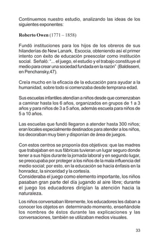 33
Continuemos nuestro estudio, analizando las ideas de los
siguientes exponentes:
Roberto Owen (1771 – 1858)
Fundó instituciones para los hijos de los obreros de sus
hilanderías de New Lanark, Escocia, obteniendo así el primer
intento con éxito de educación preescolar como institución
social. Señaló: “... el juego, el estudio y el trabajo constituye el
medioparacrearunasociedadfundadaenlarazón” (Baldisserri,
en Penchansky,47).
Creía mucho en la eficacia de la educación para ayudar a la
humanidad, sobre todo si comenzaba desde temprana edad.
Susescuelasinfantilesatendíananiñosdesdequecomenzaban
a caminar hasta los 6 años, organizados en grupos de 1 a 3
años y para niños de 3 a 5 años, además escuela para niños de
5 a 10 años.
Las escuelas que fundó llegaron a atender hasta 300 niños;
eran locales especialmente destinados para atender a los niños,
los decoraban muy bien y disponían de área de juegos.
Con estos centros se proponía dos objetivos: que las madres
que trabajaban en sus fábricas tuvieran un lugar seguro donde
tener a sus hijos durante la jornada laboral y en segundo lugar,
se preocupaba por proteger a los niños de la mala influencia del
medio social; por esto, en la educación se hacía énfasis en la
honradez, la sinceridad y la cortesía.
Consideraba el juego como elemento importante, los niños
pasaban gran parte del día jugando al aire libre; durante
el juego los educadores dirigían la atención hacia la
naturaleza.
Los niños conversaban libremente, los educadores les daban a
conocer los objetos en determinado momento, enseñándole
los nombres de éstos durante las explicaciones y las
conversaciones, también se utilizaban medios visuales.
 