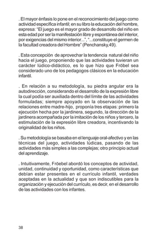 38
. El mayor énfasis lo pone en el reconocimiento del juego como
actividad específica infantil; en su libro la educación del hombre,
expresa: “El juego es el mayor grado de desarrollo del niño en
estaedadporserlamanifestaciónlibreyespontáneadelinterior,
por exigencias del mismo interior...”, “...constituye el germen de
la facultad creadora del Hombre” (Penchansky,49).
. Esta concepción de aprovechar la tendencia natural del niño
hacia el juego, proponiendo que las actividades tuvieran un
carácter lúdico-didáctico, es lo que hizo que Fröbel sea
considerado uno de los pedagogos clásicos en la educación
infantil.
. En relación a su metodología, su piedra angular era la
autodirección, considerando el desarrollo de la expresión libre
la cual podía ser auxiliada dentro del límite de las actividades
formuladas; siempre apoyado en la observación de las
relaciones entre madre-hijo, proponía tres etapas: primero la
ejecución hecha por la jardinera, segundo, la dirección de la
jardinera acompañada por la imitación de los niños y tercero, la
estimulación de la expresión libre creadora, incentivando la
originalidad de los niños.
. Su metodología se basaba en el lenguaje oral-afectivo y en las
técnicas del juego, actividades lúdicas, pasando de las
actividades más simples a las complejas; otro principio actual
del aprendizaje.
. Intuitivamente, Fröebel abordó los conceptos de actividad,
unidad, continuidad y oportunidad, como características que
debían estar presentes en el currículo infantil, verdades
aceptadas en la actualidad y que son indiscutibles para la
organización y ejecución del currículo, es decir, en el desarrollo
de las actividades con los infantes.
 