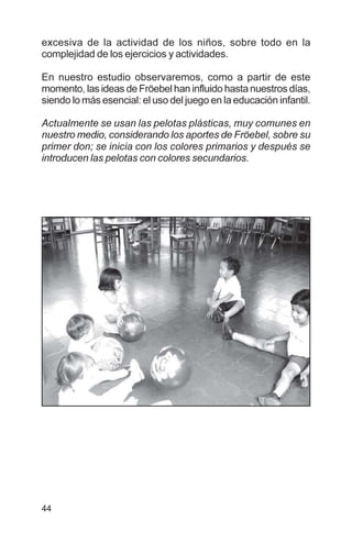 44
excesiva de la actividad de los niños, sobre todo en la
complejidad de los ejercicios y actividades.
En nuestro estudio observaremos, como a partir de este
momento, las ideas de Fröebel han influido hasta nuestros días,
siendo lo más esencial: el uso del juego en la educación infantil.
Actualmente se usan las pelotas plásticas, muy comunes en
nuestro medio, considerando los aportes de Fröebel, sobre su
primer don; se inicia con los colores primarios y después se
introducen las pelotas con colores secundarios.
 